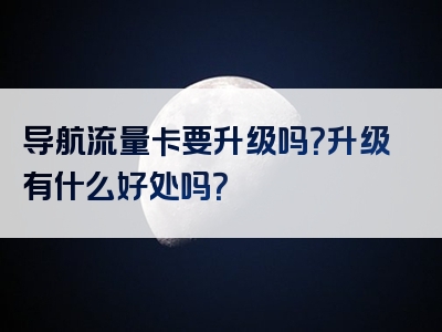 导航流量卡要升级吗？升级有什么好处吗？