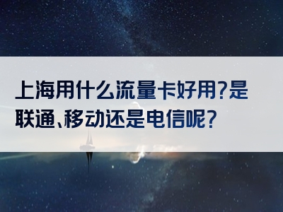 上海用什么流量卡好用？是联通、移动还是电信呢？