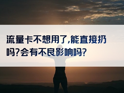流量卡不想用了，能直接扔吗？会有不良影响吗？