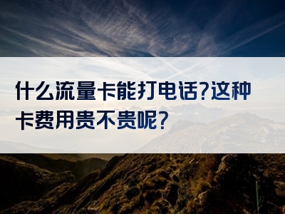 什么流量卡能打电话？这种卡费用贵不贵呢？