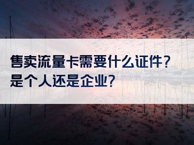 售卖流量卡需要什么证件？是个人还是企业？