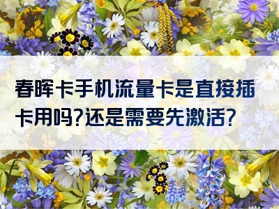 春晖卡手机流量卡是直接插卡用吗？还是需要先激活？