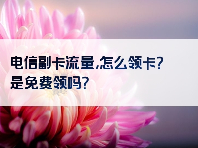电信副卡流量，怎么领卡？是免费领吗？