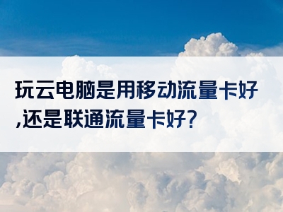 玩云电脑是用移动流量卡好，还是联通流量卡好？