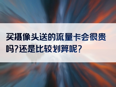 买摄像头送的流量卡会很贵吗？还是比较划算呢？