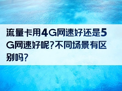 流量卡用4G网速好还是5G网速好呢？不同场景有区别吗？