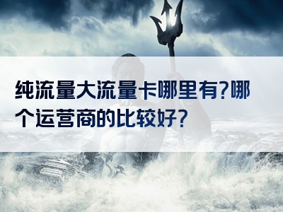 纯流量大流量卡哪里有？哪个运营商的比较好？