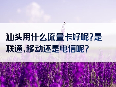 汕头用什么流量卡好呢？是联通、移动还是电信呢？