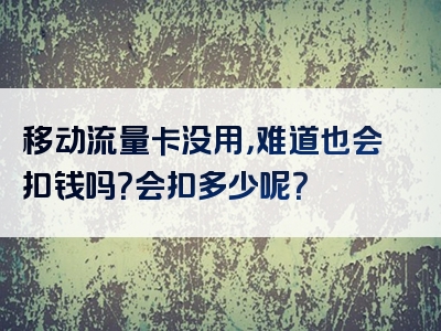 移动流量卡没用，难道也会扣钱吗？会扣多少呢？