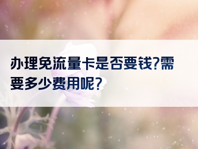 办理免流量卡是否要钱？需要多少费用呢？