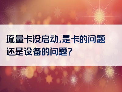 流量卡没启动，是卡的问题还是设备的问题？