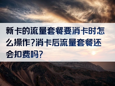 新卡的流量套餐要消卡时怎么操作？消卡后流量套餐还会扣费吗？