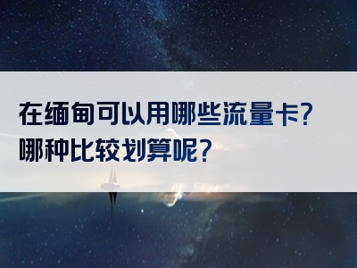 在缅甸可以用哪些流量卡？哪种比较划算呢？