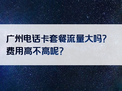 广州电话卡套餐流量大吗？费用高不高呢？