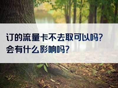 订的流量卡不去取可以吗？会有什么影响吗？
