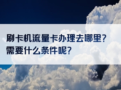 刷卡机流量卡办理去哪里？需要什么条件呢？