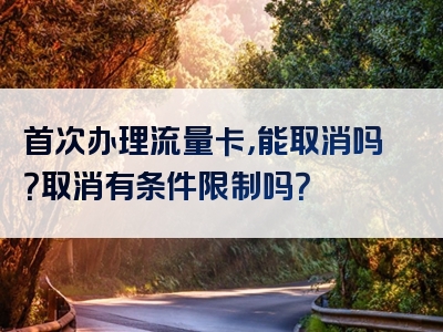 首次办理流量卡，能取消吗？取消有条件限制吗？