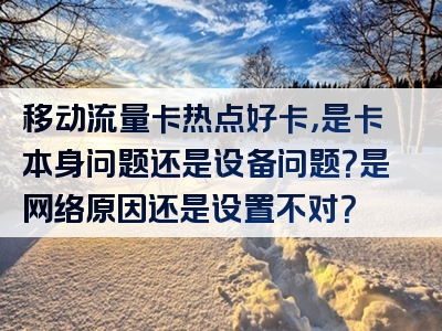 移动流量卡热点好卡，是卡本身问题还是设备问题？是网络原因还是设置不对？