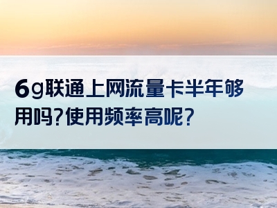 6g联通上网流量卡半年够用吗？使用频率高呢？