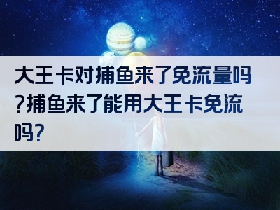 大王卡对捕鱼来了免流量吗？捕鱼来了能用大王卡免流吗？