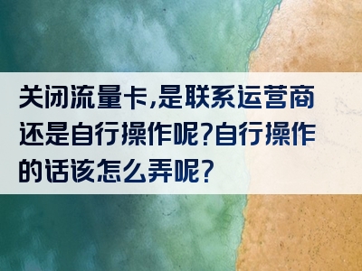 关闭流量卡，是联系运营商还是自行操作呢？自行操作的话该怎么弄呢？