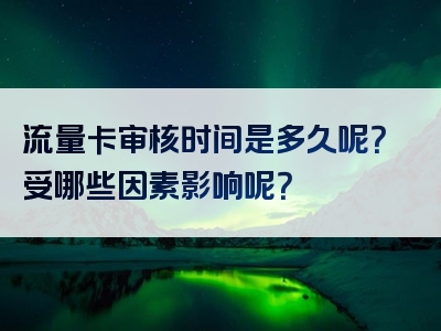 流量卡审核时间是多久呢？受哪些因素影响呢？