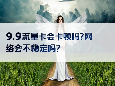 9.9流量卡会卡顿吗？网络会不稳定吗？