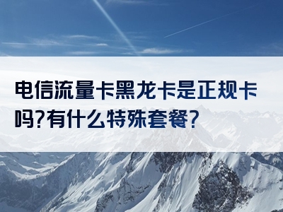 电信流量卡黑龙卡是正规卡吗？有什么特殊套餐？