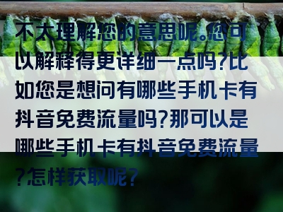不太理解您的意思呢。您可以解释得更详细一点吗？比如您是想问有哪些手机卡有抖音免费流量吗？那可以是哪些手机卡有抖音免费流量？怎样获取呢？