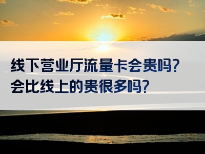 线下营业厅流量卡会贵吗？会比线上的贵很多吗？