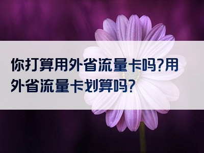 你打算用外省流量卡吗？用外省流量卡划算吗？