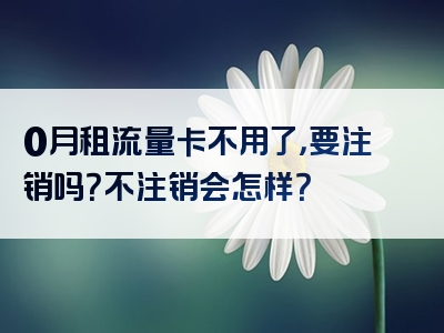 0月租流量卡不用了，要注销吗？不注销会怎样？