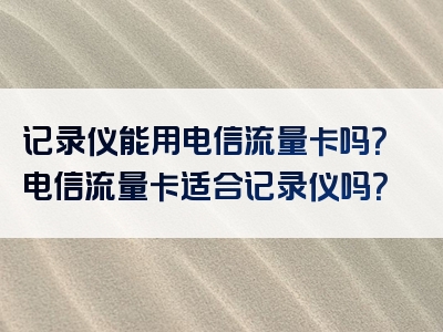 记录仪能用电信流量卡吗？电信流量卡适合记录仪吗？