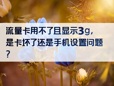 流量卡用不了且显示3g，是卡坏了还是手机设置问题？