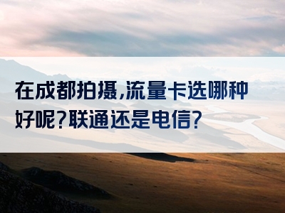 在成都拍摄，流量卡选哪种好呢？联通还是电信？