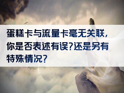 蛋糕卡与流量卡毫无关联，你是否表述有误？还是另有特殊情况？