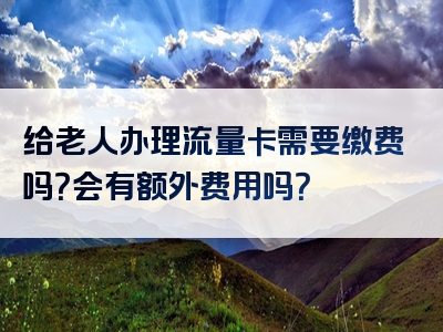 给老人办理流量卡需要缴费吗？会有额外费用吗？