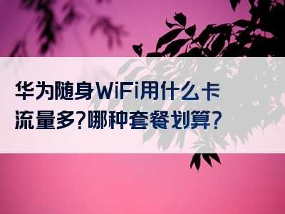 华为随身WiFi用什么卡流量多？哪种套餐划算？