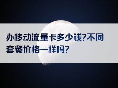 办移动流量卡多少钱？不同套餐价格一样吗？