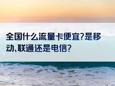 全国什么流量卡便宜？是移动、联通还是电信？