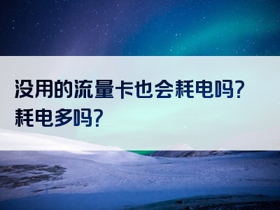没用的流量卡也会耗电吗？耗电多吗？