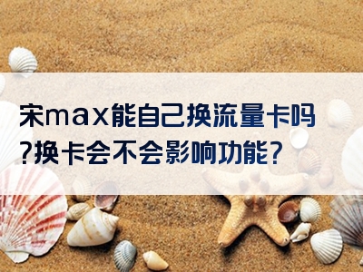 宋max能自己换流量卡吗？换卡会不会影响功能？