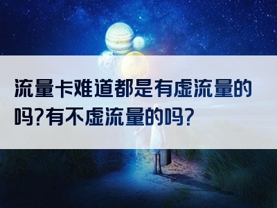 流量卡难道都是有虚流量的吗？有不虚流量的吗？