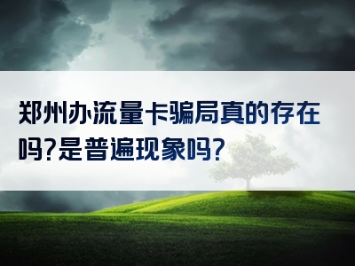 郑州办流量卡骗局真的存在吗？是普遍现象吗？