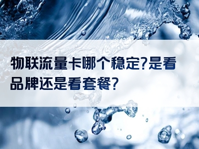 物联流量卡哪个稳定？是看品牌还是看套餐？