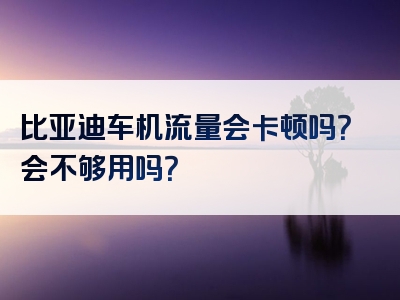 比亚迪车机流量会卡顿吗？会不够用吗？