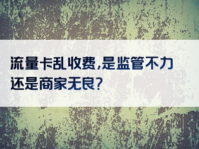 流量卡乱收费，是监管不力还是商家无良？