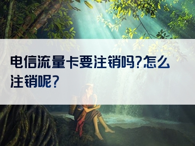 电信流量卡要注销吗？怎么注销呢？