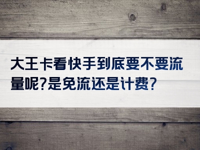大王卡看快手到底要不要流量呢？是免流还是计费？